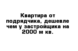 Квартира от подрядчика, дешевле чем у застройщика на 2000 м кв. 